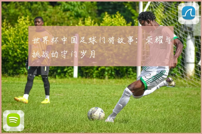 世界杯中国足球门将故事：荣耀与挑战的守门岁月