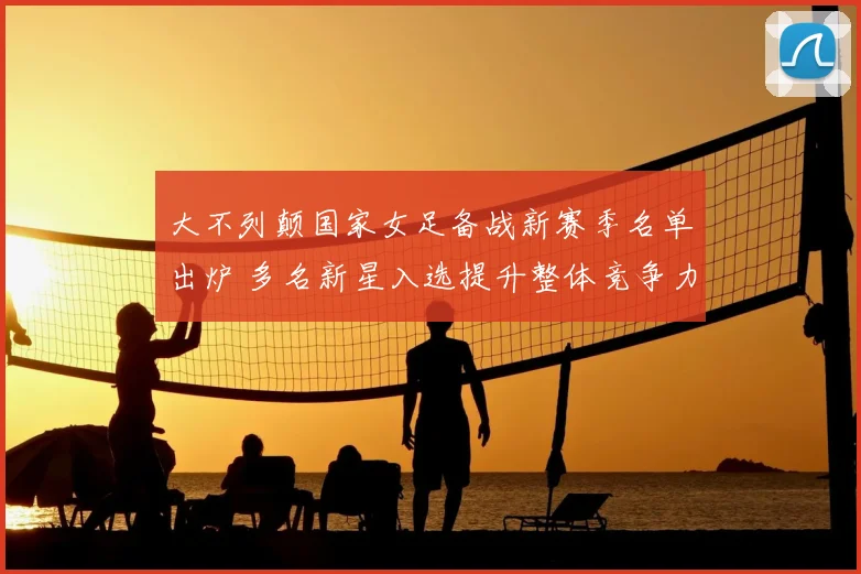 大不列颠国家女足备战新赛季名单出炉 多名新星入选提升整体竞争力