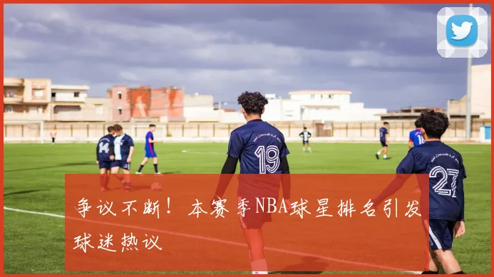 争议不断！本赛季NBA球星排名引发球迷热议
