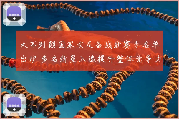 大不列颠国家女足备战新赛季名单出炉 多名新星入选提升整体竞争力